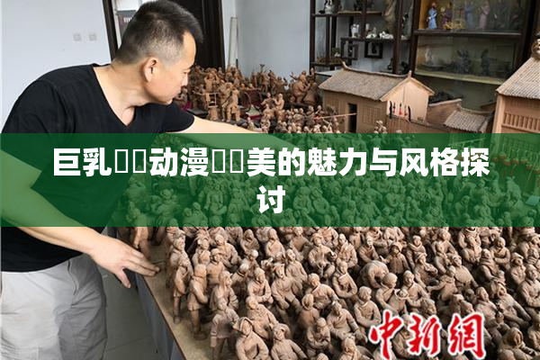 巨乳❌‌动漫❌‌美的魅力与风格探讨
