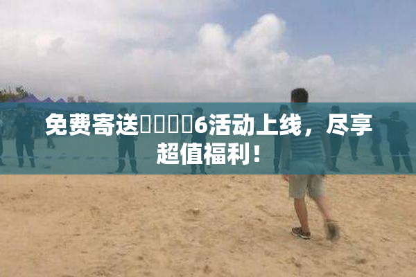 免费寄送❌‌❌‌6活动上线，尽享超值福利！