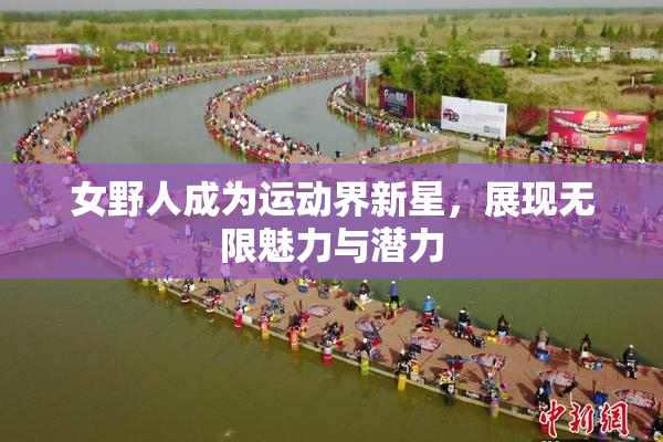 女野人成为运动界新星，展现无限魅力与潜力