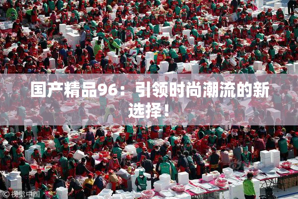 国产精品96：引领时尚潮流的新选择！