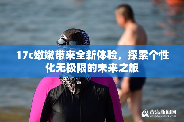 17c嫩嫩带来全新体验，探索个性化无极限的未来之旅