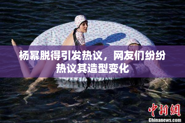 杨幂脱得引发热议，网友们纷纷热议其造型变化
