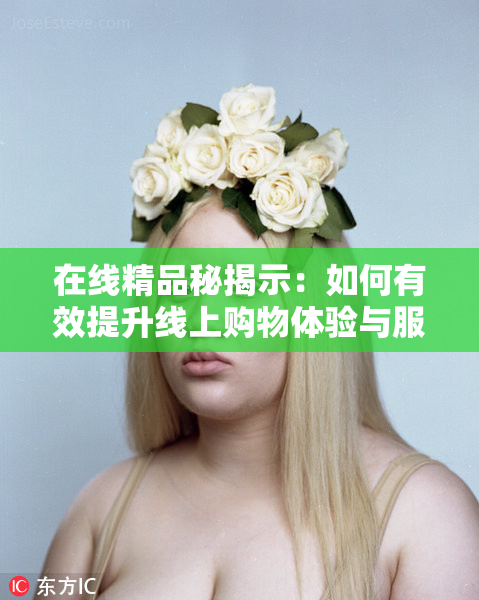 在线精品秘揭示：如何有效提升线上购物体验与服务质量