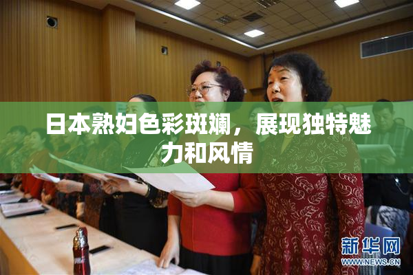日本熟妇色彩斑斓，展现独特魅力和风情