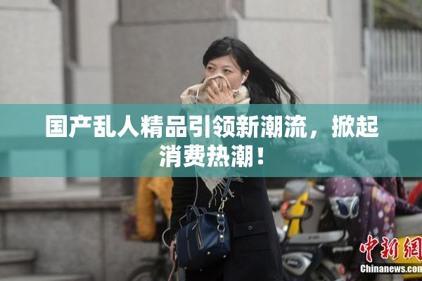 国产乱人精品引领新潮流，掀起消费热潮！