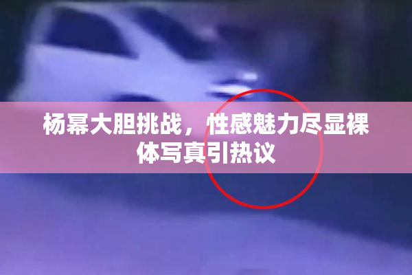 杨幂大胆挑战，性感魅力尽显裸体写真引热议