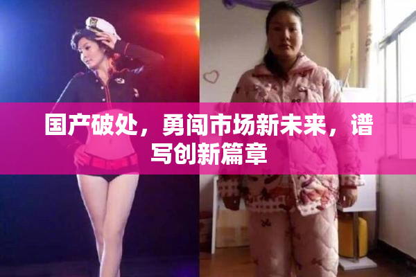 国产破处，勇闯市场新未来，谱写创新篇章
