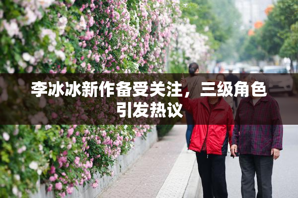 李冰冰新作备受关注，三级角色引发热议