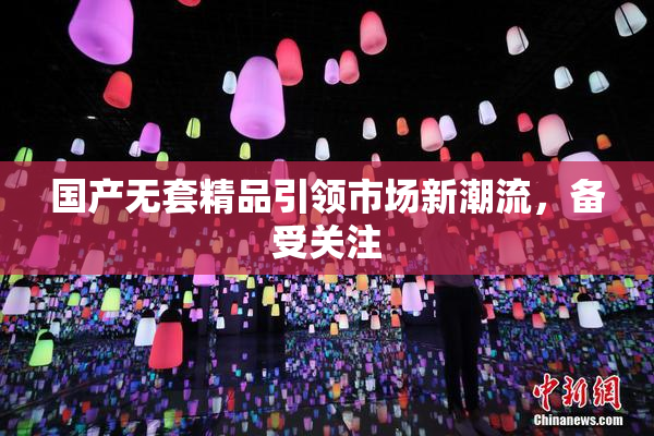 国产无套精品引领市场新潮流，备受关注