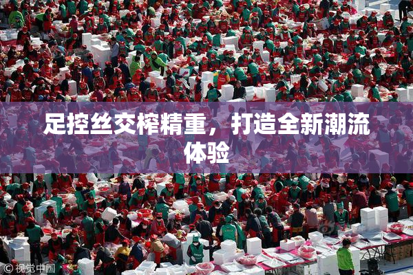 足控丝交榨精重，打造全新潮流体验