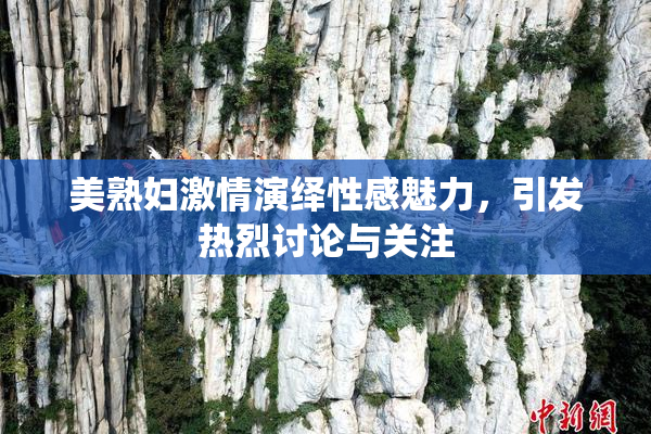 美熟妇激情演绎性感魅力，引发热烈讨论与关注