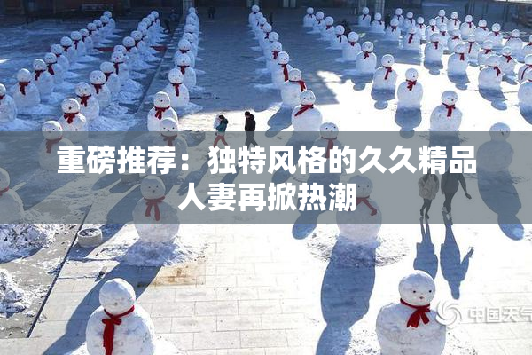 重磅推荐：独特风格的久久精品人妻再掀热潮