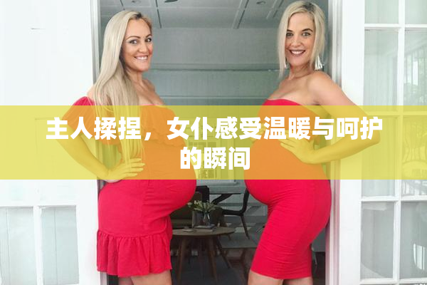 主人揉捏，女仆感受温暖与呵护的瞬间