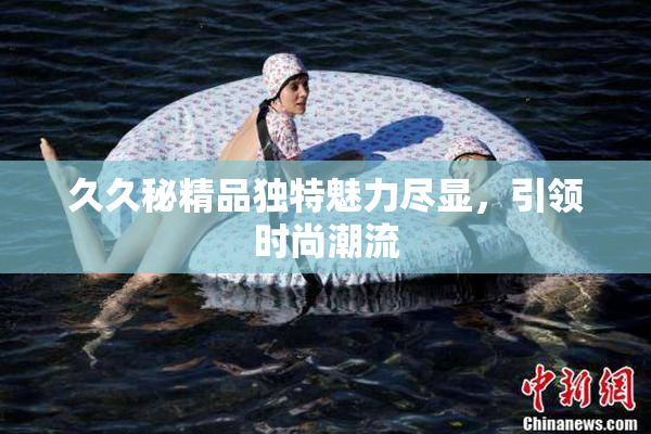久久秘精品独特魅力尽显，引领时尚潮流