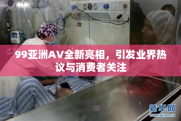 99亚洲AV全新亮相，引发业界热议与消费者关注