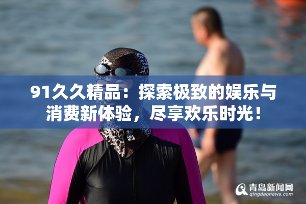 91久久精品：探索极致的娱乐与消费新体验，尽享欢乐时光！
