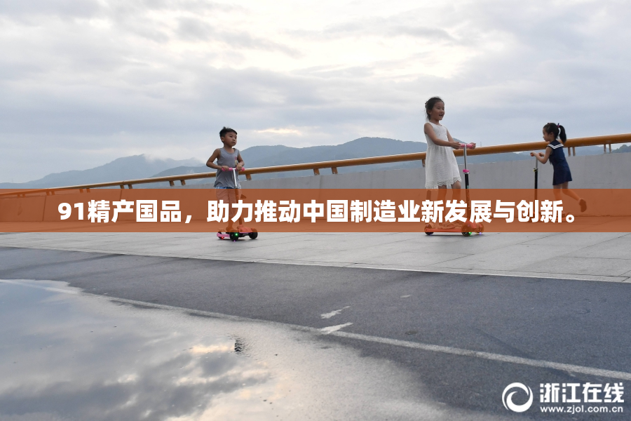 91精产国品，助力推动中国制造业新发展与创新。