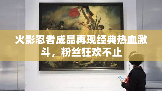火影忍者成品再现经典热血激斗，粉丝狂欢不止