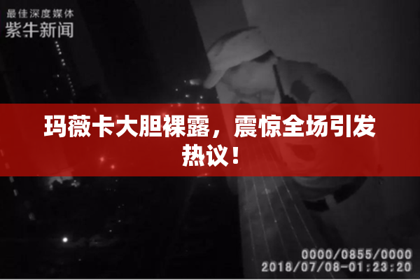 玛薇卡大胆裸露，震惊全场引发热议！