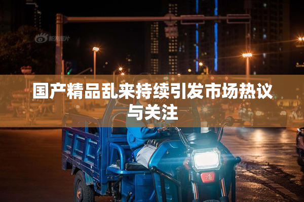 国产精品乱来持续引发市场热议与关注