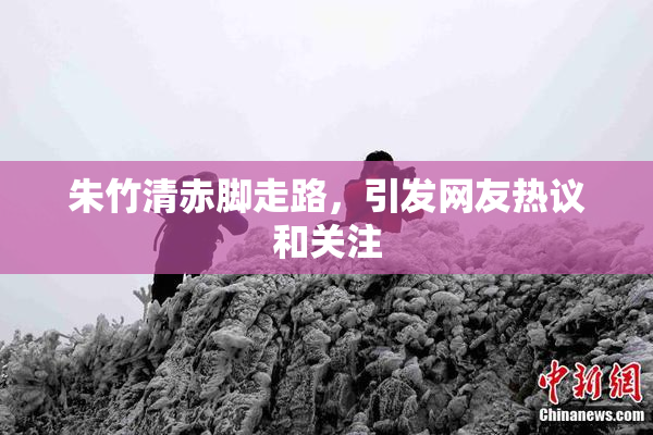 朱竹清赤脚走路，引发网友热议和关注