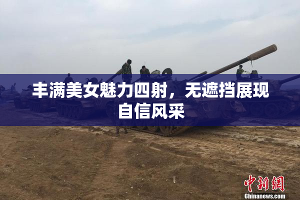 丰满美女魅力四射，无遮挡展现自信风采
