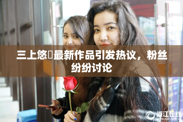 三上悠亜最新作品引发热议，粉丝纷纷讨论