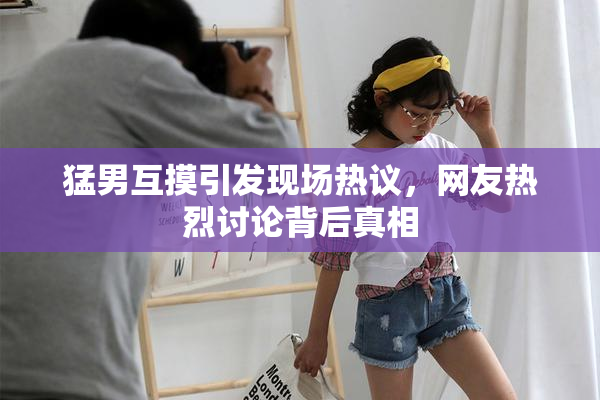 猛男互摸引发现场热议，网友热烈讨论背后真相