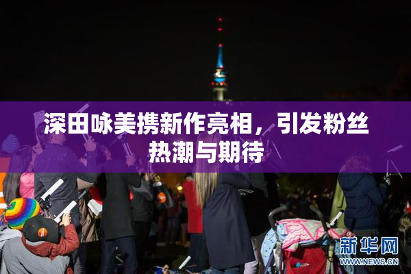 深田咏美携新作亮相，引发粉丝热潮与期待
