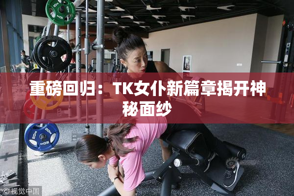 重磅回归：TK女仆新篇章揭开神秘面纱