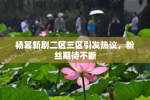 杨幂新剧二区三区引发热议，粉丝期待不断