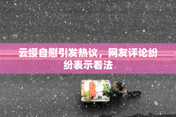 云缨自慰引发热议，网友评论纷纷表示看法