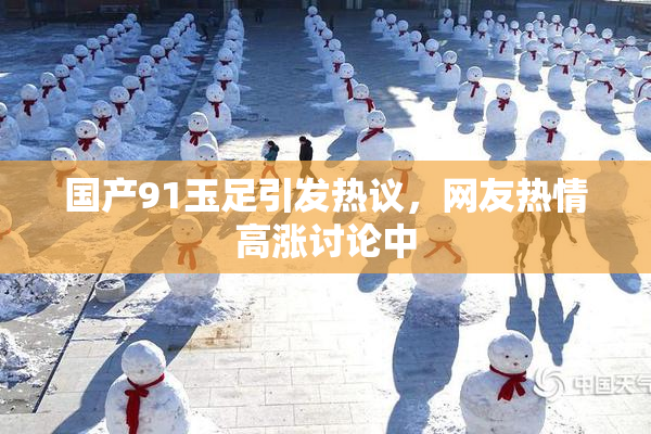 国产91玉足引发热议，网友热情高涨讨论中