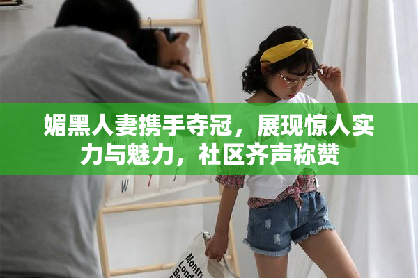 媚黑人妻携手夺冠，展现惊人实力与魅力，社区齐声称赞