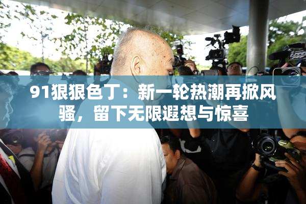 91狠狠色丁：新一轮热潮再掀风骚，留下无限遐想与惊喜