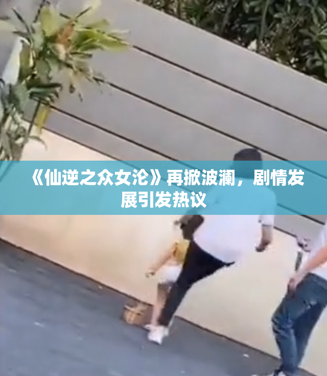 《仙逆之众女沦》再掀波澜，剧情发展引发热议