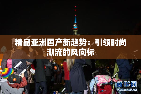 精品亚洲国产新趋势：引领时尚潮流的风向标