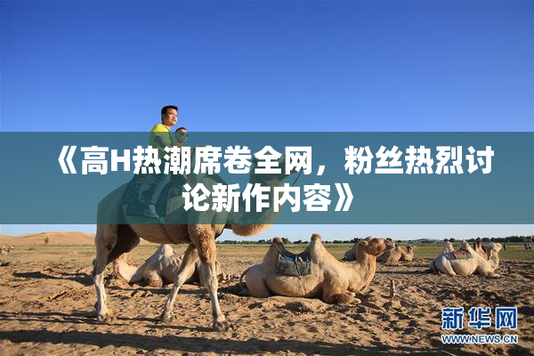 《高H热潮席卷全网，粉丝热烈讨论新作内容》