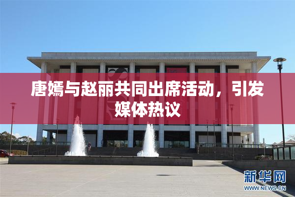 唐嫣与赵丽共同出席活动，引发媒体热议