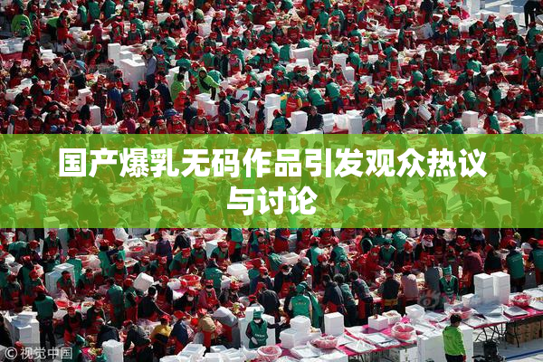 国产爆乳无码作品引发观众热议与讨论