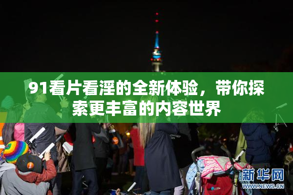 91看片看淫的全新体验，带你探索更丰富的内容世界