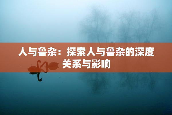 人与鲁杂：探索人与鲁杂的深度关系与影响