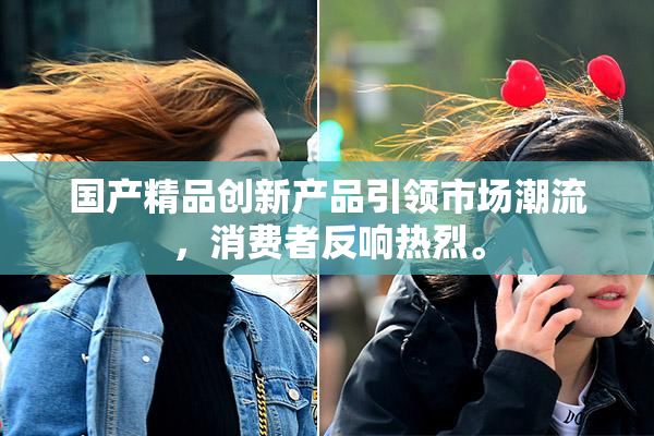国产精品创新产品引领市场潮流，消费者反响热烈。