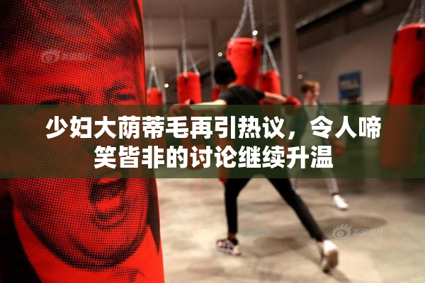 少妇大荫蒂毛再引热议，令人啼笑皆非的讨论继续升温
