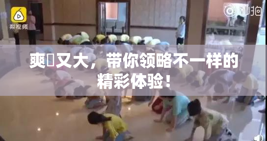 爽擼又大，带你领略不一样的精彩体验！