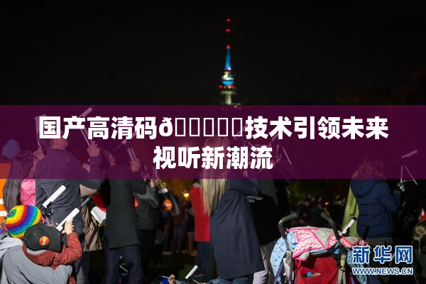 国产高清码🔞❌‌技术引领未来视听新潮流