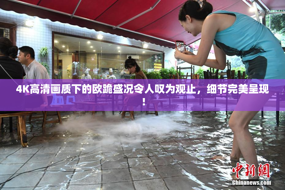 4K高清画质下的欧跪盛况令人叹为观止，细节完美呈现！