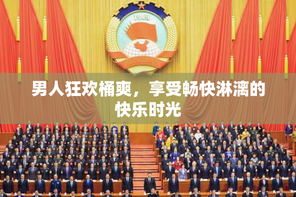 男人狂欢桶爽，享受畅快淋漓的快乐时光