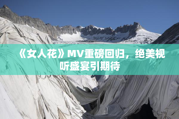 《女人花》MV重磅回归，绝美视听盛宴引期待