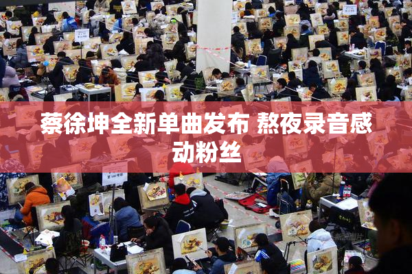 蔡徐坤全新单曲发布 熬夜录音感动粉丝